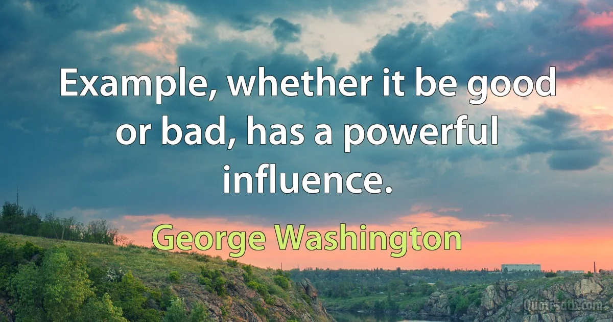 Example, whether it be good or bad, has a powerful influence. (George Washington)