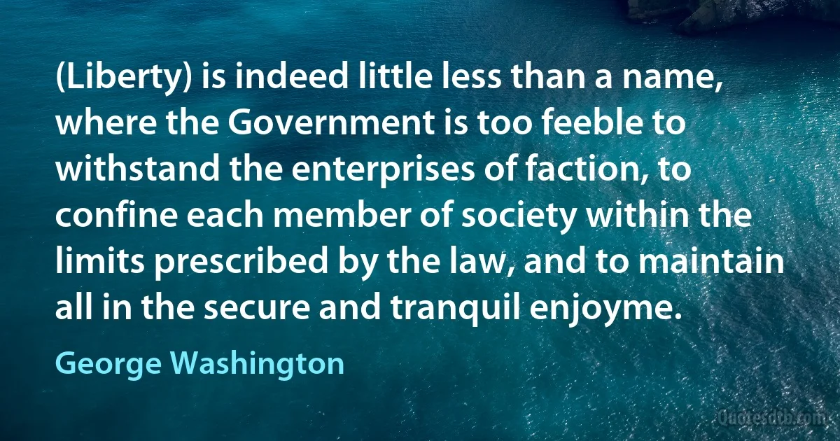 (Liberty) is indeed little less than a name, where the Government is too feeble to withstand the enterprises of faction, to confine each member of society within the limits prescribed by the law, and to maintain all in the secure and tranquil enjoyme. (George Washington)