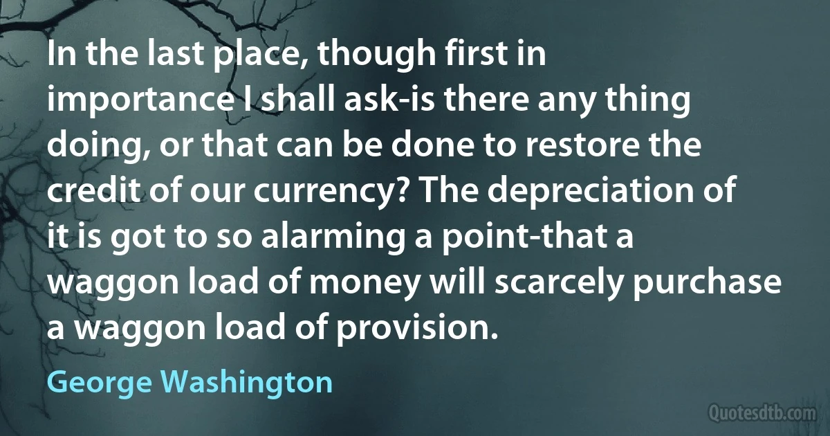 In the last place, though first in importance I shall ask-is there any thing doing, or that can be done to restore the credit of our currency? The depreciation of it is got to so alarming a point-that a waggon load of money will scarcely purchase a waggon load of provision. (George Washington)