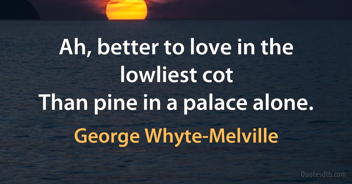 Ah, better to love in the lowliest cot
Than pine in a palace alone. (George Whyte-Melville)