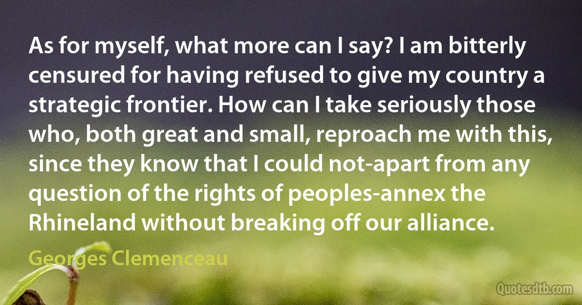 As for myself, what more can I say? I am bitterly censured for having refused to give my country a strategic frontier. How can I take seriously those who, both great and small, reproach me with this, since they know that I could not-apart from any question of the rights of peoples-annex the Rhineland without breaking off our alliance. (Georges Clemenceau)