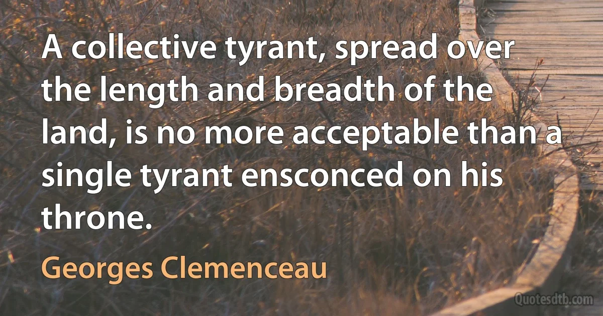 A collective tyrant, spread over the length and breadth of the land, is no more acceptable than a single tyrant ensconced on his throne. (Georges Clemenceau)