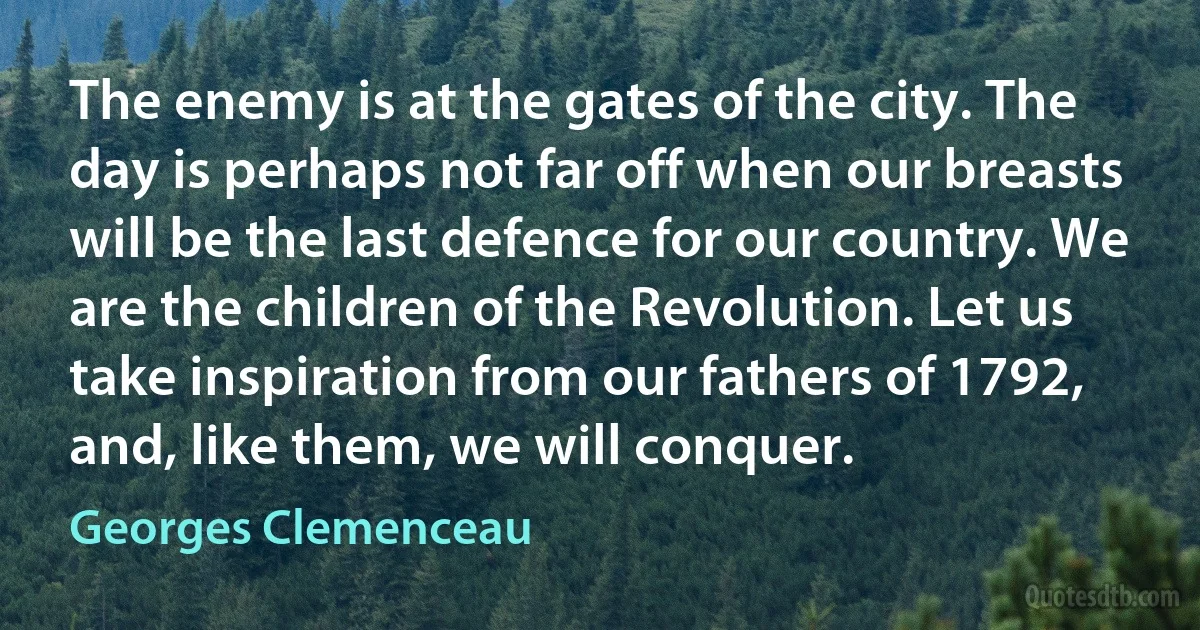 The enemy is at the gates of the city. The day is perhaps not far off when our breasts will be the last defence for our country. We are the children of the Revolution. Let us take inspiration from our fathers of 1792, and, like them, we will conquer. (Georges Clemenceau)