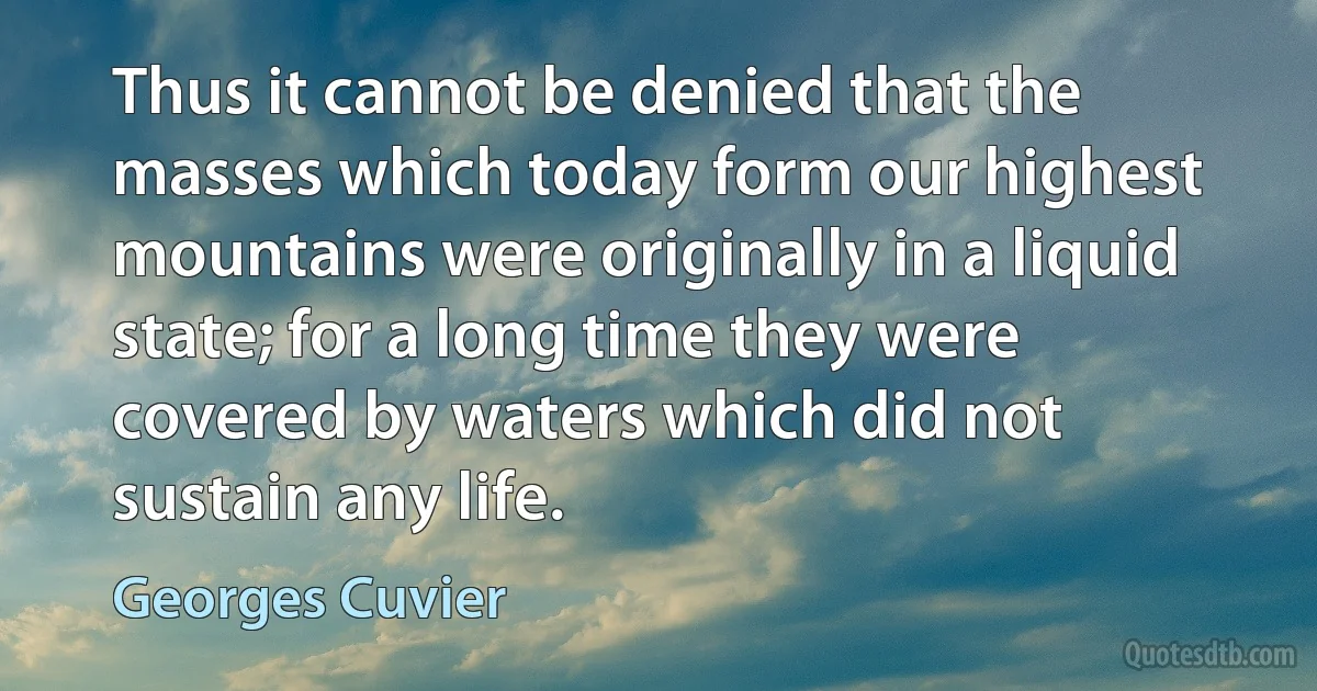 Thus it cannot be denied that the masses which today form our highest mountains were originally in a liquid state; for a long time they were covered by waters which did not sustain any life. (Georges Cuvier)