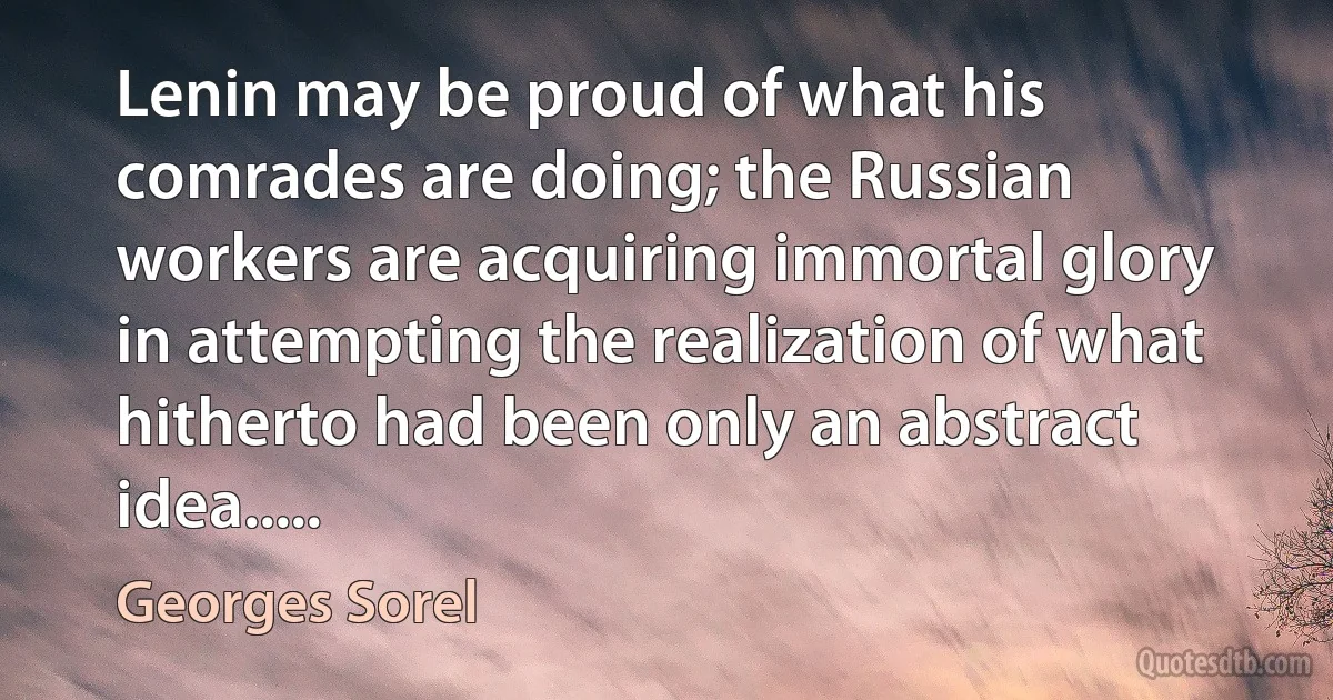 Lenin may be proud of what his comrades are doing; the Russian workers are acquiring immortal glory in attempting the realization of what hitherto had been only an abstract idea..... (Georges Sorel)