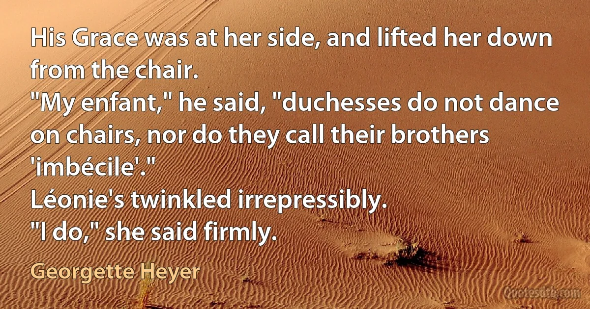 His Grace was at her side, and lifted her down from the chair.
"My enfant," he said, "duchesses do not dance on chairs, nor do they call their brothers 'imbécile'."
Léonie's twinkled irrepressibly.
"I do," she said firmly. (Georgette Heyer)