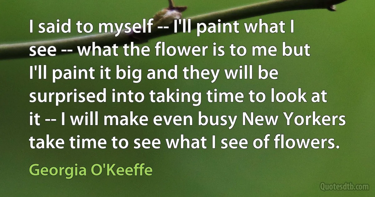 I said to myself -- I'll paint what I see -- what the flower is to me but I'll paint it big and they will be surprised into taking time to look at it -- I will make even busy New Yorkers take time to see what I see of flowers. (Georgia O'Keeffe)