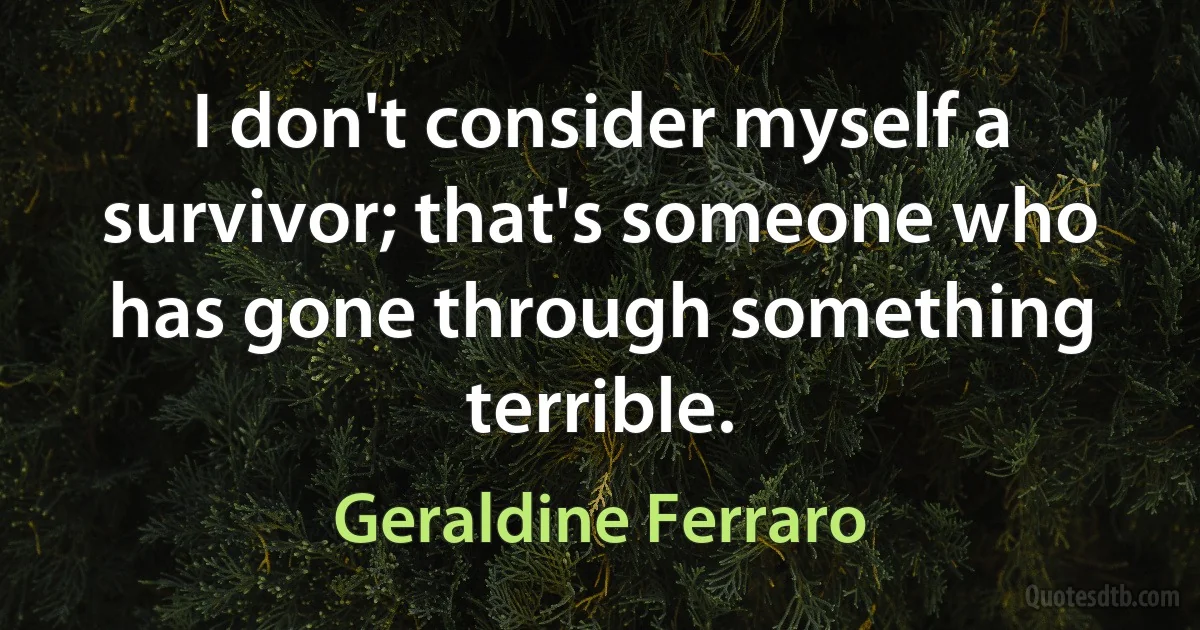 I don't consider myself a survivor; that's someone who has gone through something terrible. (Geraldine Ferraro)