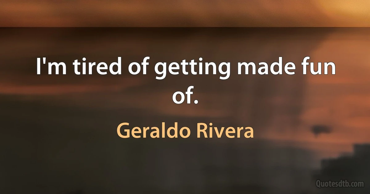 I'm tired of getting made fun of. (Geraldo Rivera)