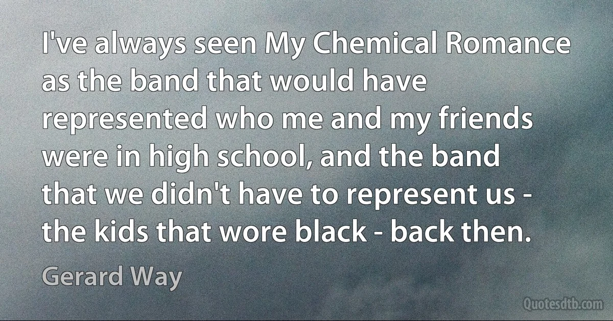 I've always seen My Chemical Romance as the band that would have represented who me and my friends were in high school, and the band that we didn't have to represent us - the kids that wore black - back then. (Gerard Way)