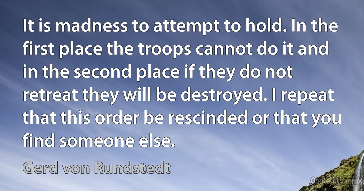 It is madness to attempt to hold. In the first place the troops cannot do it and in the second place if they do not retreat they will be destroyed. I repeat that this order be rescinded or that you find someone else. (Gerd von Rundstedt)