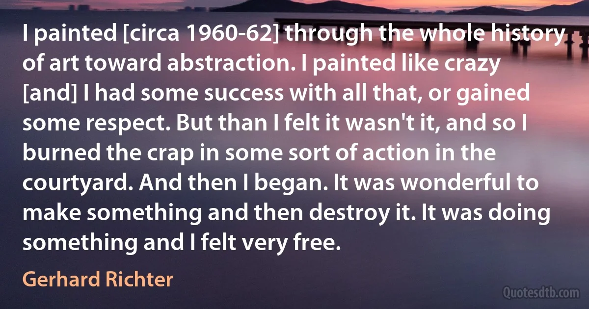 I painted [circa 1960-62] through the whole history of art toward abstraction. I painted like crazy [and] I had some success with all that, or gained some respect. But than I felt it wasn't it, and so I burned the crap in some sort of action in the courtyard. And then I began. It was wonderful to make something and then destroy it. It was doing something and I felt very free. (Gerhard Richter)