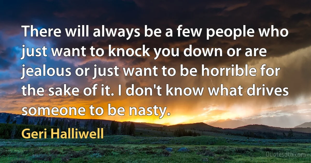 There will always be a few people who just want to knock you down or are jealous or just want to be horrible for the sake of it. I don't know what drives someone to be nasty. (Geri Halliwell)