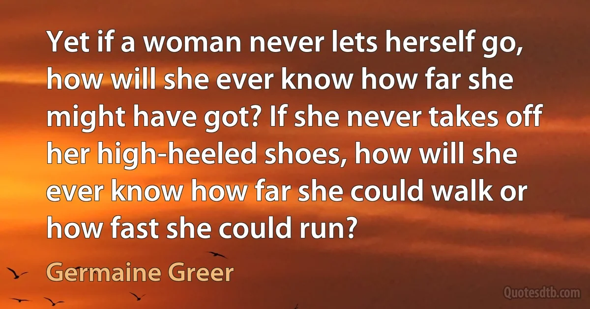 Yet if a woman never lets herself go, how will she ever know how far she might have got? If she never takes off her high-heeled shoes, how will she ever know how far she could walk or how fast she could run? (Germaine Greer)