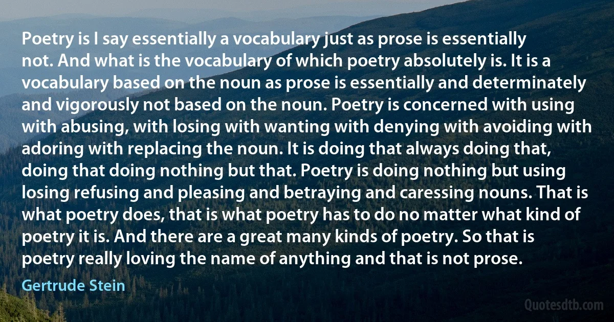 Poetry is I say essentially a vocabulary just as prose is essentially not. And what is the vocabulary of which poetry absolutely is. It is a vocabulary based on the noun as prose is essentially and determinately and vigorously not based on the noun. Poetry is concerned with using with abusing, with losing with wanting with denying with avoiding with adoring with replacing the noun. It is doing that always doing that, doing that doing nothing but that. Poetry is doing nothing but using losing refusing and pleasing and betraying and caressing nouns. That is what poetry does, that is what poetry has to do no matter what kind of poetry it is. And there are a great many kinds of poetry. So that is poetry really loving the name of anything and that is not prose. (Gertrude Stein)