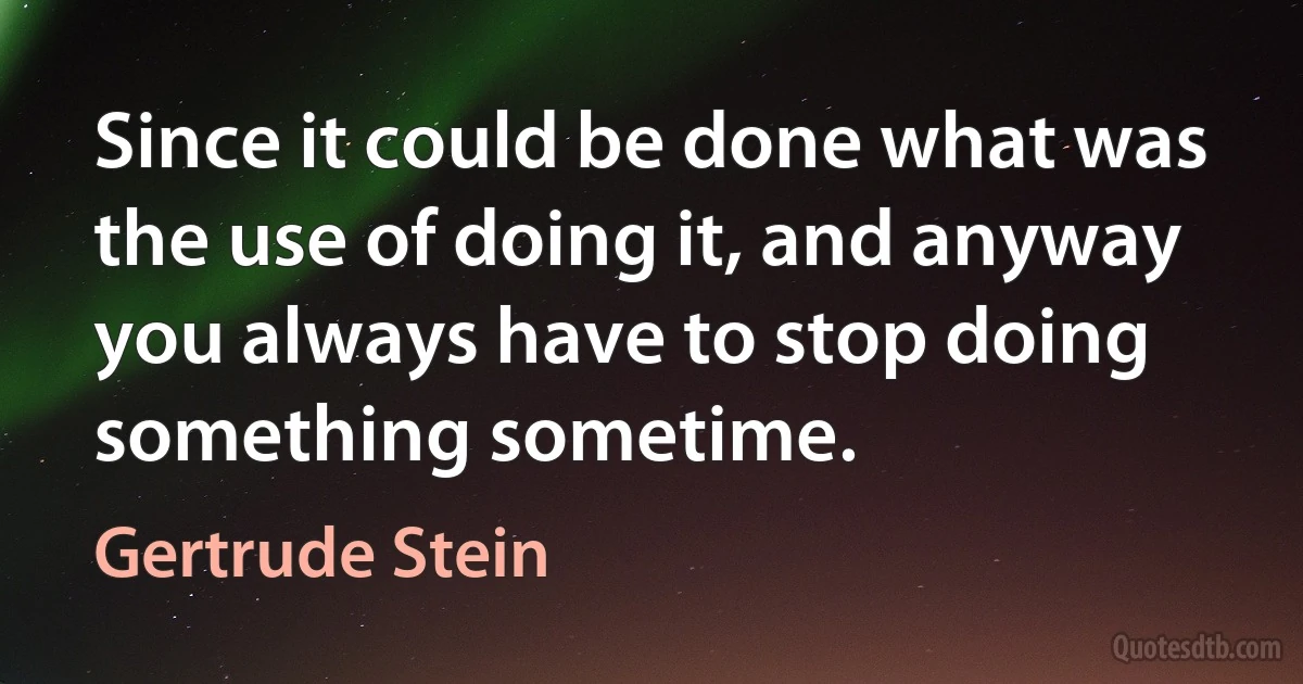 Since it could be done what was the use of doing it, and anyway you always have to stop doing something sometime. (Gertrude Stein)