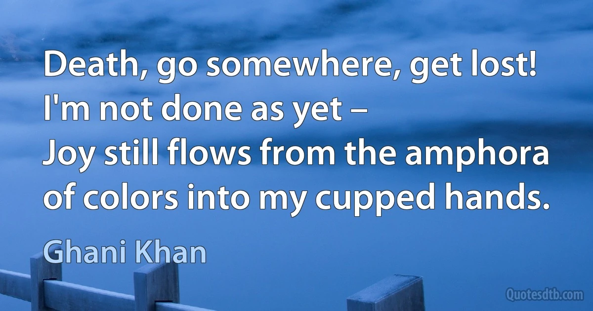 Death, go somewhere, get lost! I'm not done as yet –
Joy still flows from the amphora of colors into my cupped hands. (Ghani Khan)