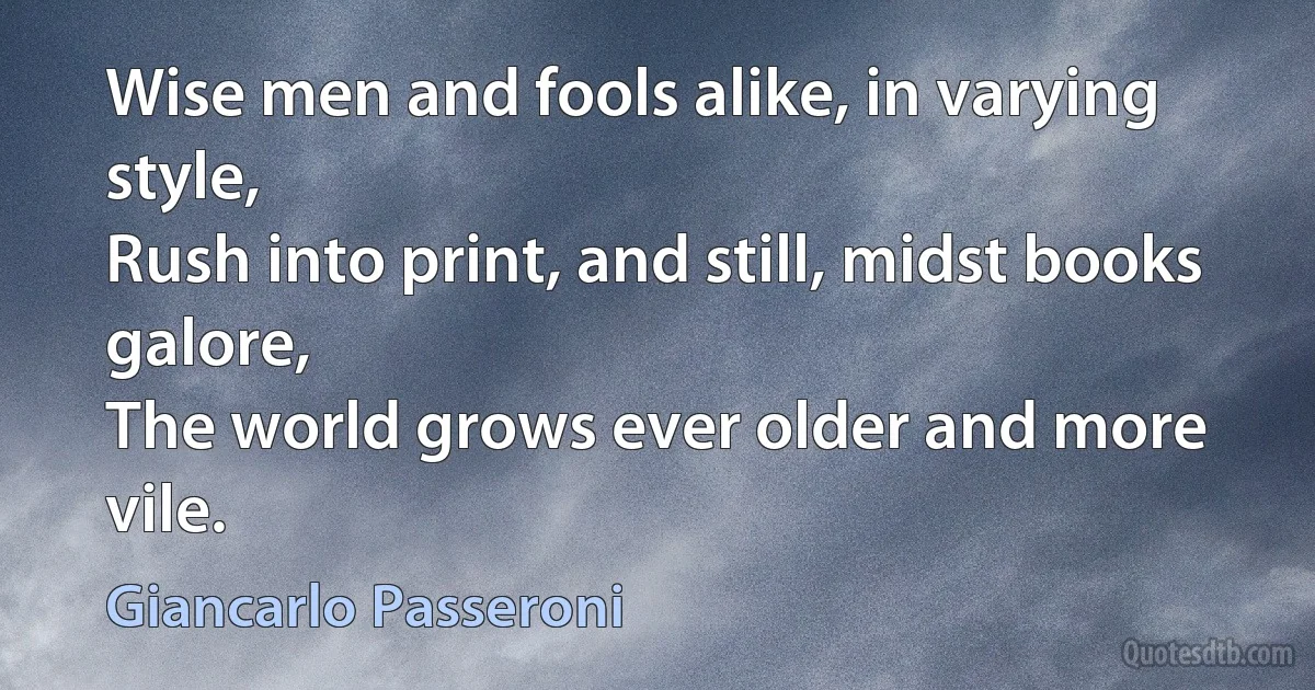 Wise men and fools alike, in varying style,
Rush into print, and still, midst books galore,
The world grows ever older and more vile. (Giancarlo Passeroni)