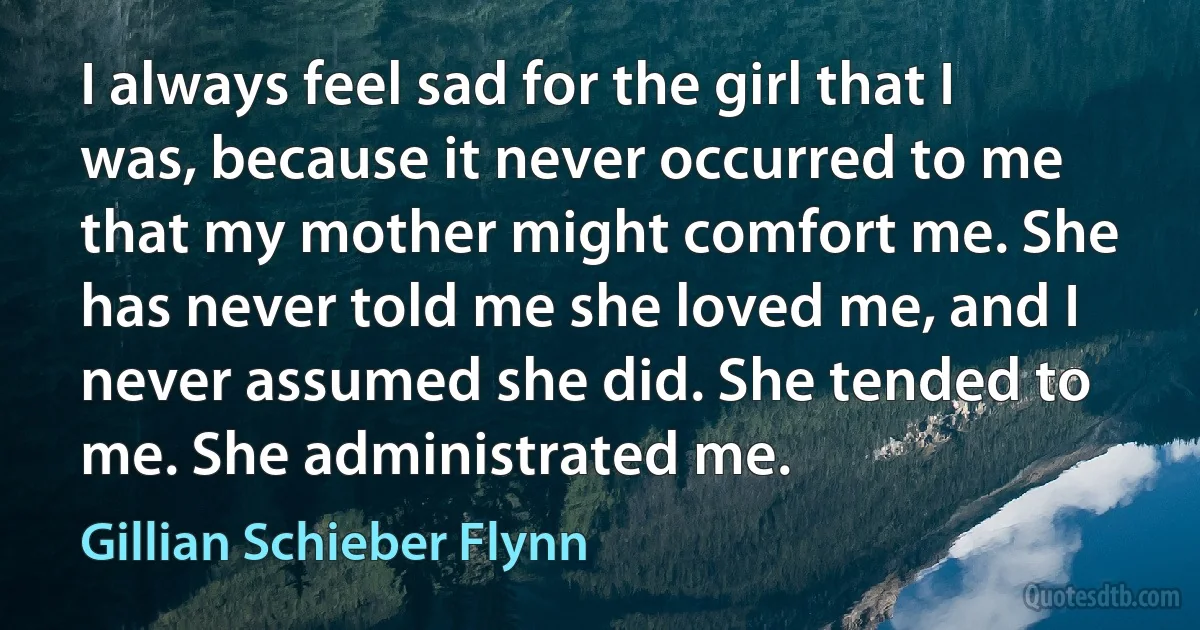 I always feel sad for the girl that I was, because it never occurred to me that my mother might comfort me. She has never told me she loved me, and I never assumed she did. She tended to me. She administrated me. (Gillian Schieber Flynn)