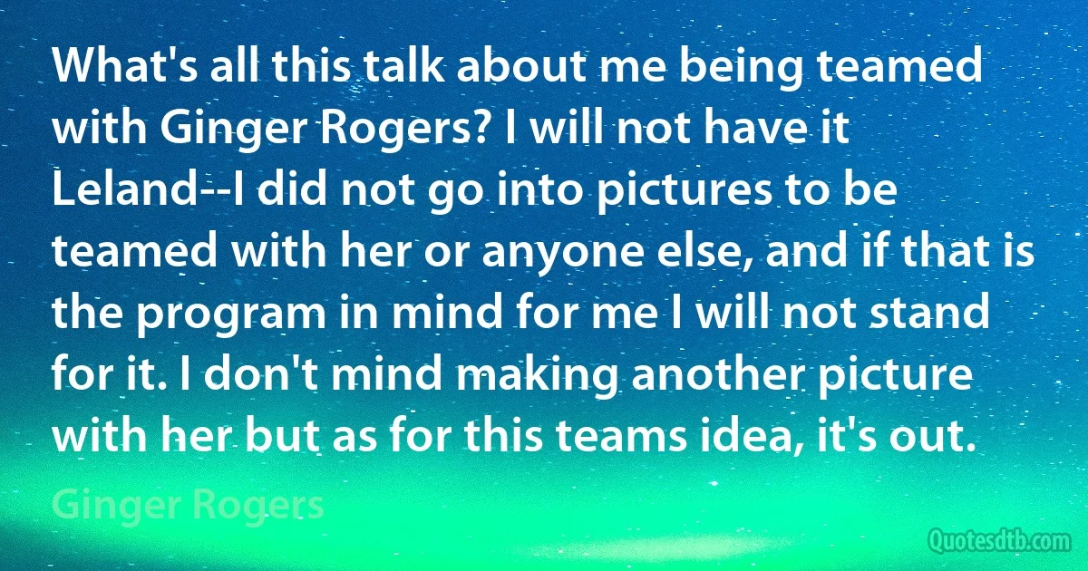 What's all this talk about me being teamed with Ginger Rogers? I will not have it Leland--I did not go into pictures to be teamed with her or anyone else, and if that is the program in mind for me I will not stand for it. I don't mind making another picture with her but as for this teams idea, it's out. (Ginger Rogers)