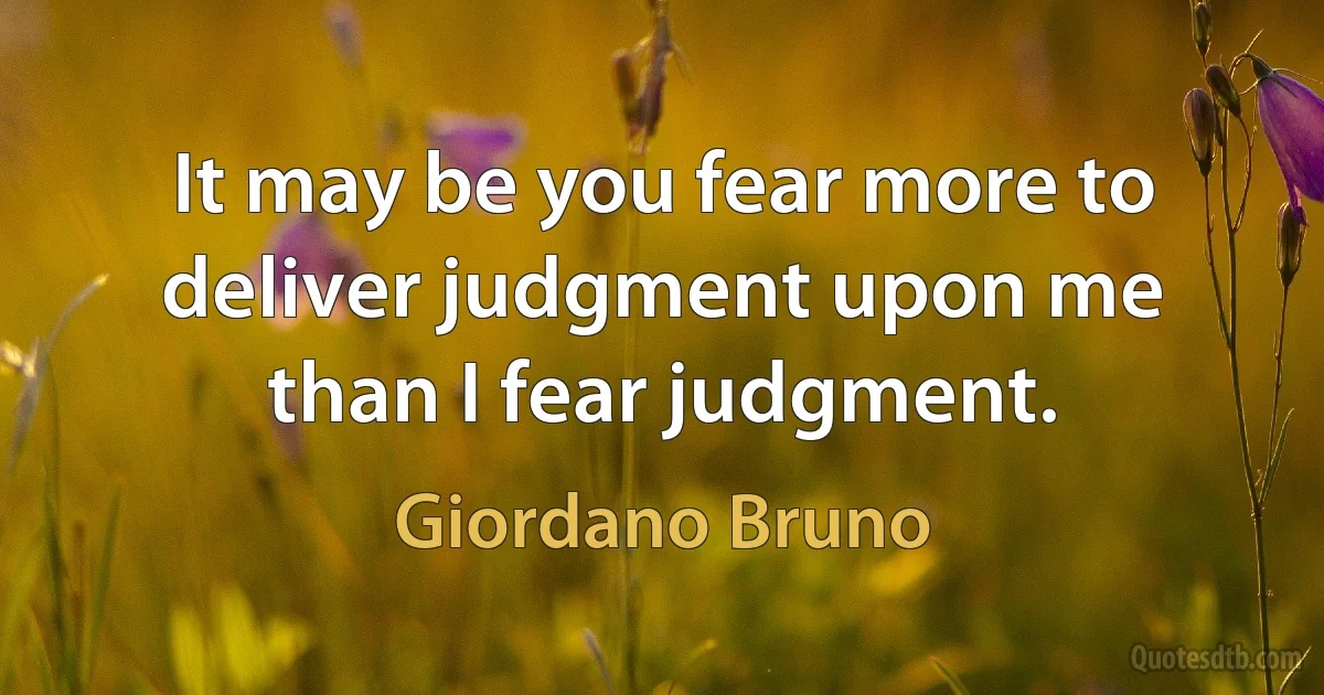 It may be you fear more to deliver judgment upon me than I fear judgment. (Giordano Bruno)