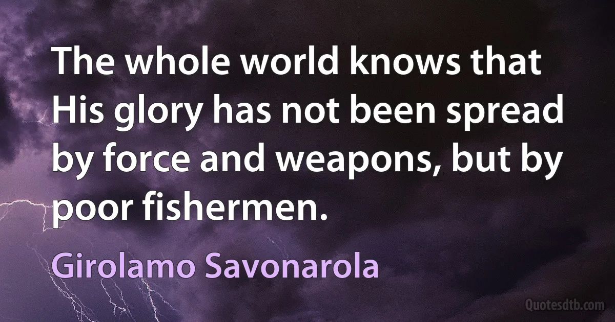 The whole world knows that His glory has not been spread by force and weapons, but by poor fishermen. (Girolamo Savonarola)