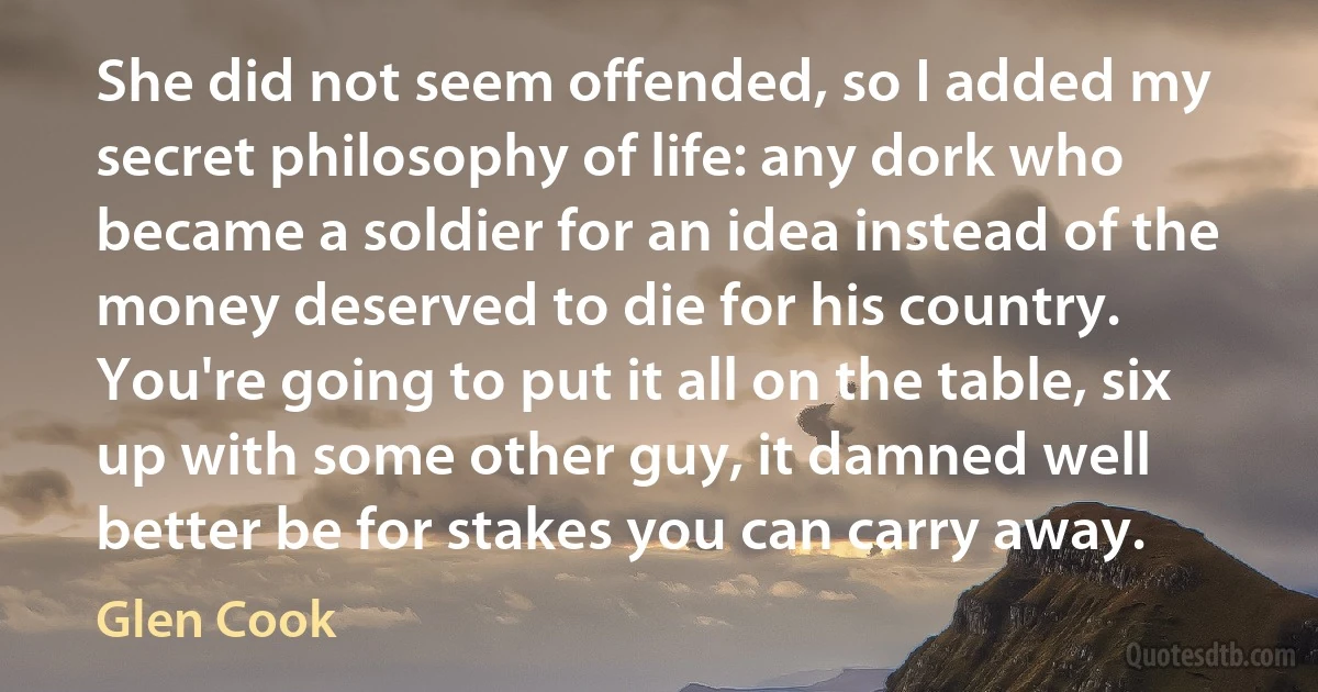 She did not seem offended, so I added my secret philosophy of life: any dork who became a soldier for an idea instead of the money deserved to die for his country. You're going to put it all on the table, six up with some other guy, it damned well better be for stakes you can carry away. (Glen Cook)