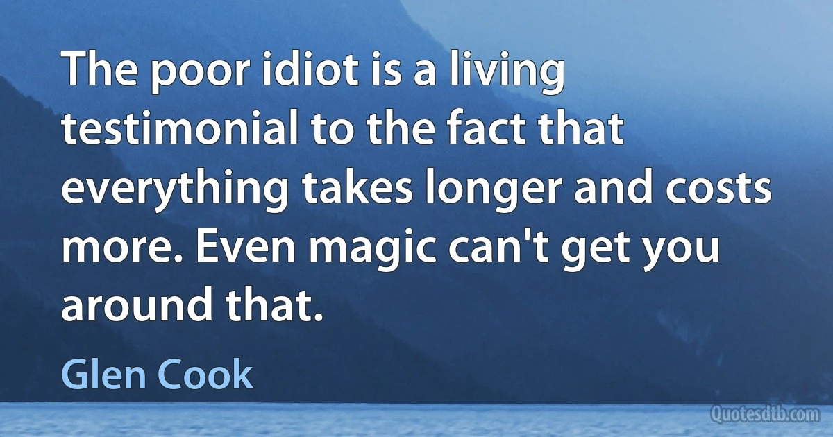 The poor idiot is a living testimonial to the fact that everything takes longer and costs more. Even magic can't get you around that. (Glen Cook)