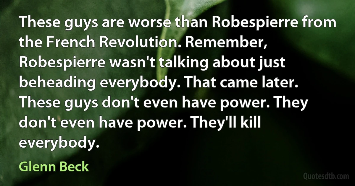 These guys are worse than Robespierre from the French Revolution. Remember, Robespierre wasn't talking about just beheading everybody. That came later. These guys don't even have power. They don't even have power. They'll kill everybody. (Glenn Beck)