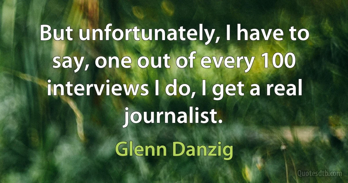 But unfortunately, I have to say, one out of every 100 interviews I do, I get a real journalist. (Glenn Danzig)