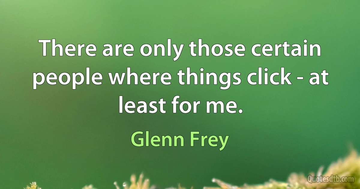 There are only those certain people where things click - at least for me. (Glenn Frey)