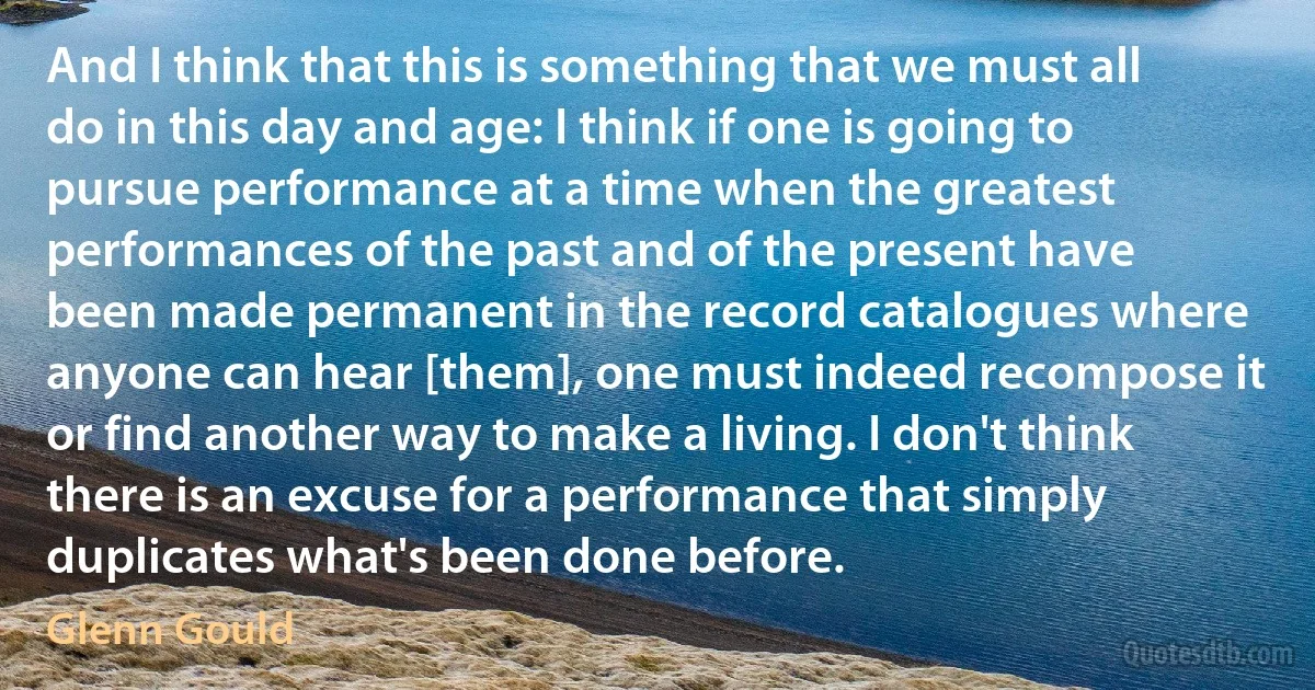 And I think that this is something that we must all do in this day and age: I think if one is going to pursue performance at a time when the greatest performances of the past and of the present have been made permanent in the record catalogues where anyone can hear [them], one must indeed recompose it or find another way to make a living. I don't think there is an excuse for a performance that simply duplicates what's been done before. (Glenn Gould)
