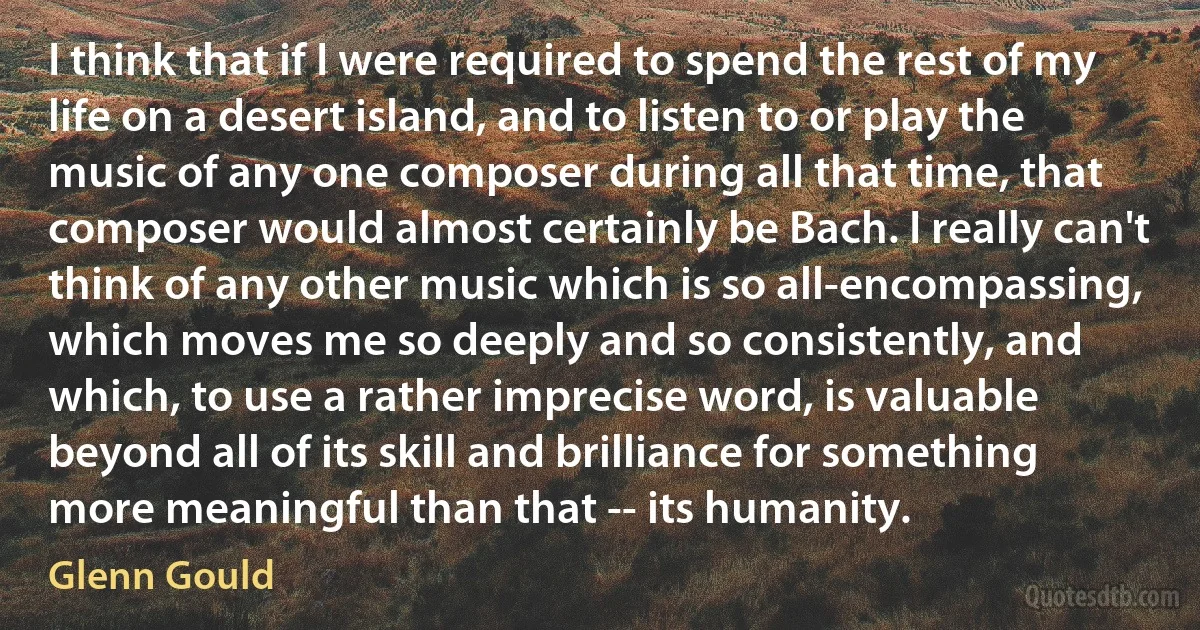 I think that if I were required to spend the rest of my life on a desert island, and to listen to or play the music of any one composer during all that time, that composer would almost certainly be Bach. I really can't think of any other music which is so all-encompassing, which moves me so deeply and so consistently, and which, to use a rather imprecise word, is valuable beyond all of its skill and brilliance for something more meaningful than that -- its humanity. (Glenn Gould)