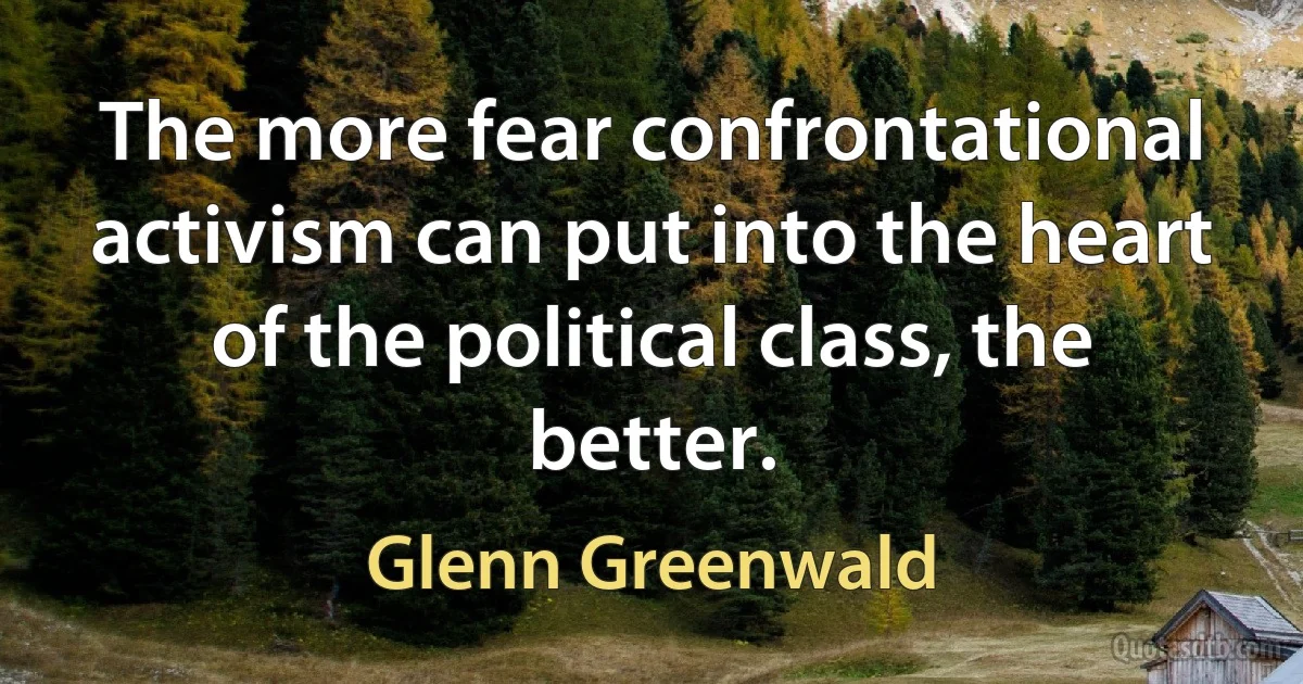 The more fear confrontational activism can put into the heart of the political class, the better. (Glenn Greenwald)