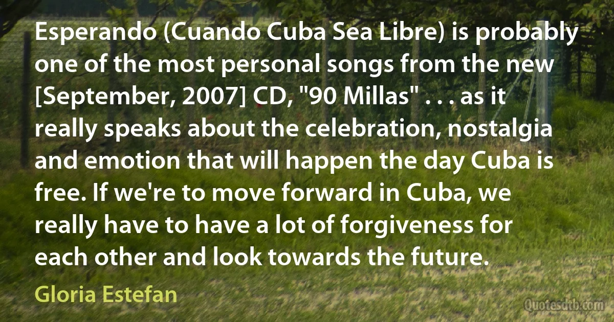 Esperando (Cuando Cuba Sea Libre) is probably one of the most personal songs from the new [September, 2007] CD, "90 Millas" . . . as it really speaks about the celebration, nostalgia and emotion that will happen the day Cuba is free. If we're to move forward in Cuba, we really have to have a lot of forgiveness for each other and look towards the future. (Gloria Estefan)