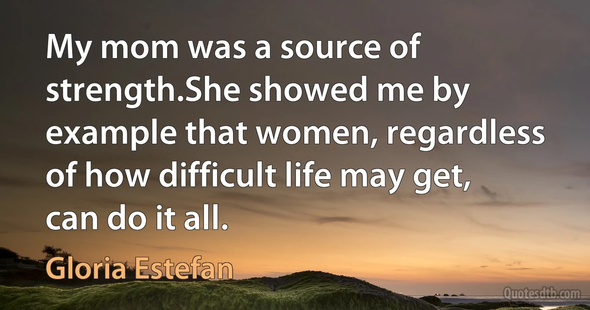 My mom was a source of strength.She showed me by example that women, regardless of how difficult life may get, can do it all. (Gloria Estefan)