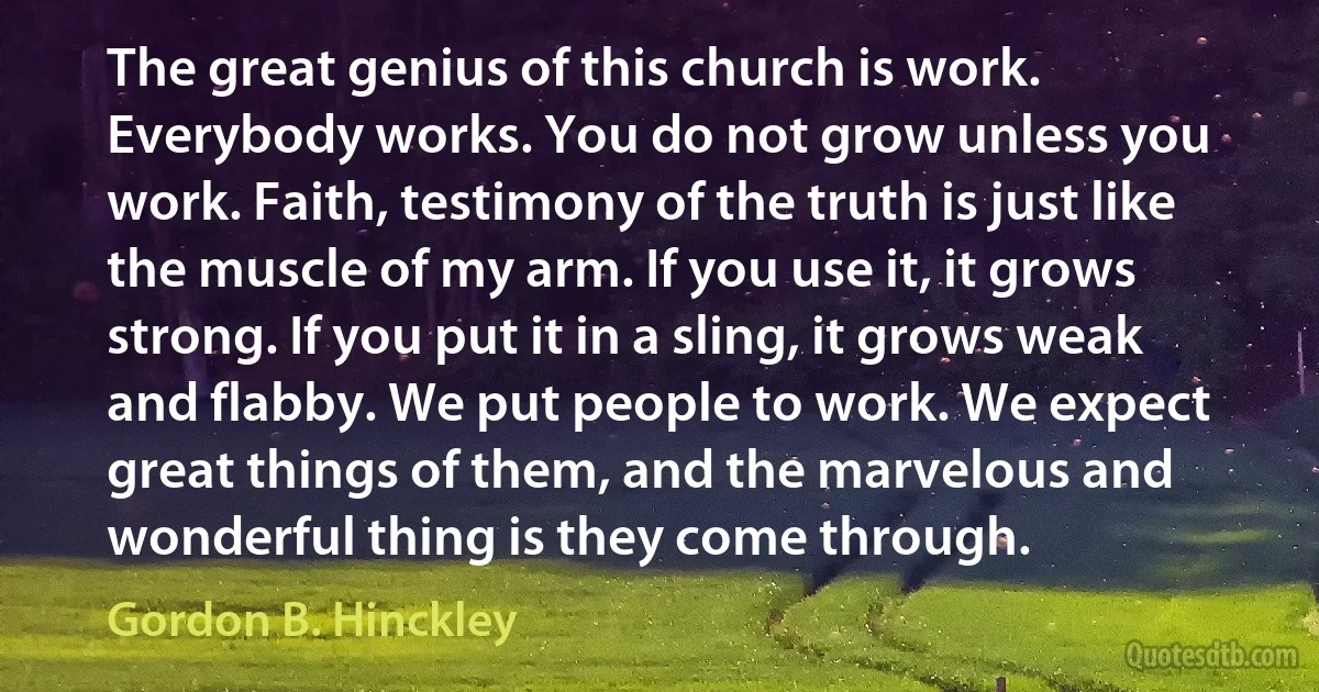 The great genius of this church is work. Everybody works. You do not grow unless you work. Faith, testimony of the truth is just like the muscle of my arm. If you use it, it grows strong. If you put it in a sling, it grows weak and flabby. We put people to work. We expect great things of them, and the marvelous and wonderful thing is they come through. (Gordon B. Hinckley)