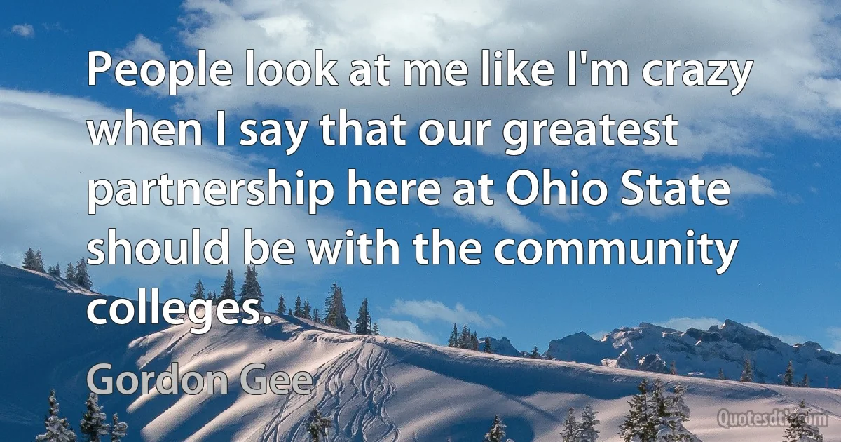 People look at me like I'm crazy when I say that our greatest partnership here at Ohio State should be with the community colleges. (Gordon Gee)