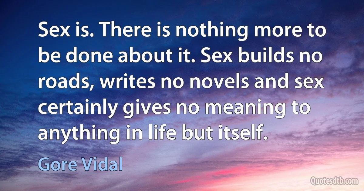 Sex is. There is nothing more to be done about it. Sex builds no roads, writes no novels and sex certainly gives no meaning to anything in life but itself. (Gore Vidal)