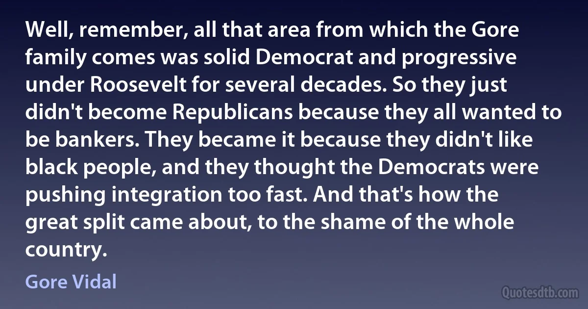 Well, remember, all that area from which the Gore family comes was solid Democrat and progressive under Roosevelt for several decades. So they just didn't become Republicans because they all wanted to be bankers. They became it because they didn't like black people, and they thought the Democrats were pushing integration too fast. And that's how the great split came about, to the shame of the whole country. (Gore Vidal)