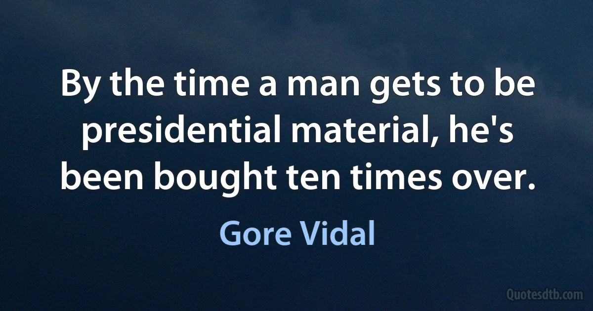 By the time a man gets to be presidential material, he's been bought ten times over. (Gore Vidal)