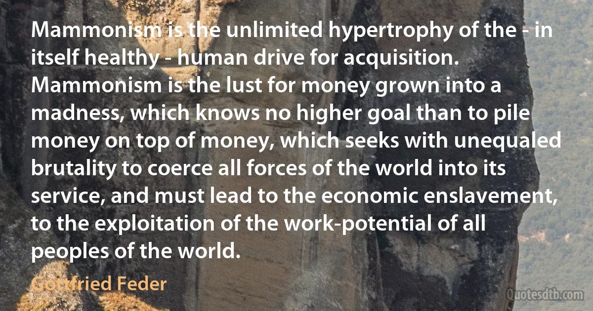 Mammonism is the unlimited hypertrophy of the - in itself healthy - human drive for acquisition. Mammonism is the lust for money grown into a madness, which knows no higher goal than to pile money on top of money, which seeks with unequaled brutality to coerce all forces of the world into its service, and must lead to the economic enslavement, to the exploitation of the work-potential of all peoples of the world. (Gottfried Feder)