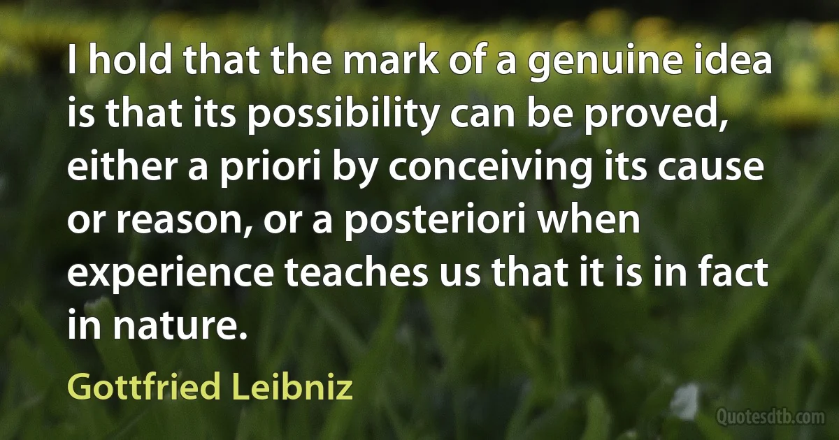 I hold that the mark of a genuine idea is that its possibility can be proved, either a priori by conceiving its cause or reason, or a posteriori when experience teaches us that it is in fact in nature. (Gottfried Leibniz)