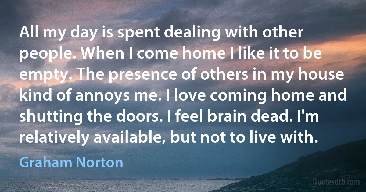 All my day is spent dealing with other people. When I come home I like it to be empty. The presence of others in my house kind of annoys me. I love coming home and shutting the doors. I feel brain dead. I'm relatively available, but not to live with. (Graham Norton)