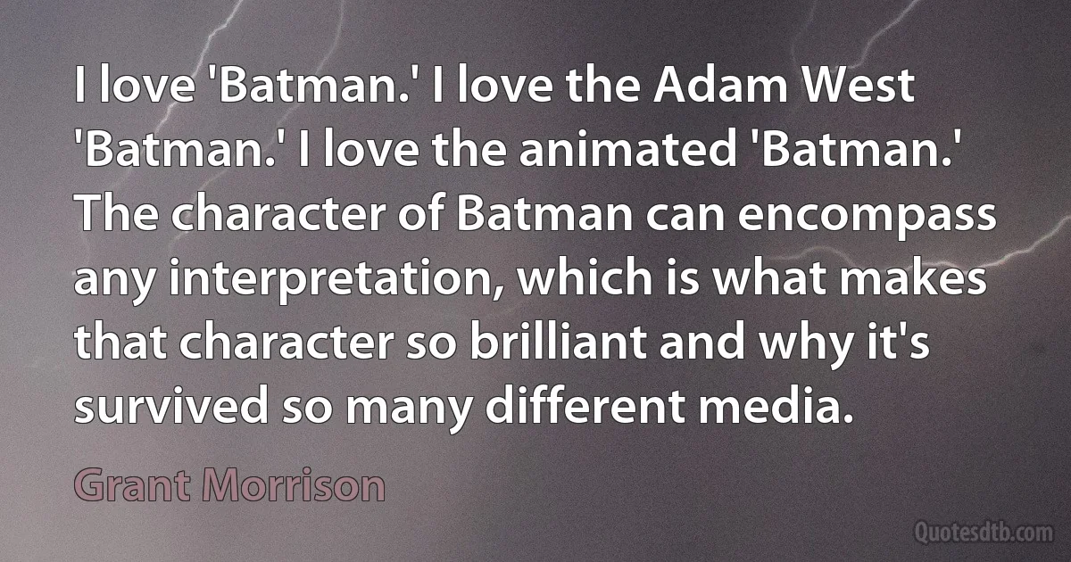 I love 'Batman.' I love the Adam West 'Batman.' I love the animated 'Batman.' The character of Batman can encompass any interpretation, which is what makes that character so brilliant and why it's survived so many different media. (Grant Morrison)