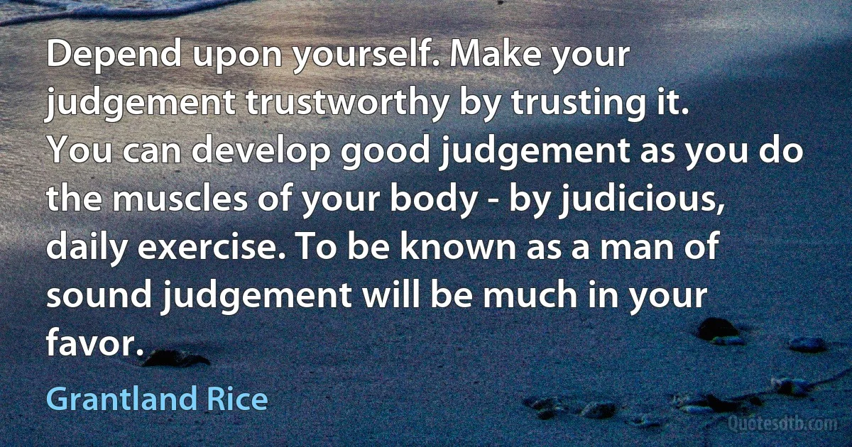 Depend upon yourself. Make your judgement trustworthy by trusting it. You can develop good judgement as you do the muscles of your body - by judicious, daily exercise. To be known as a man of sound judgement will be much in your favor. (Grantland Rice)