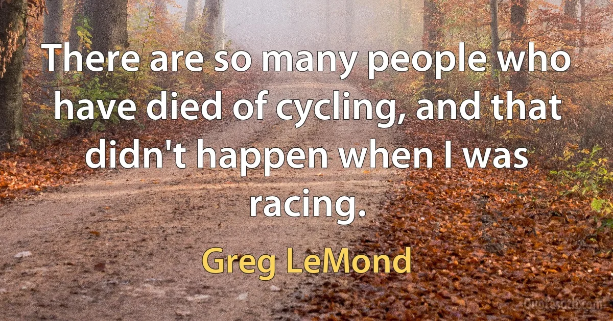 There are so many people who have died of cycling, and that didn't happen when I was racing. (Greg LeMond)