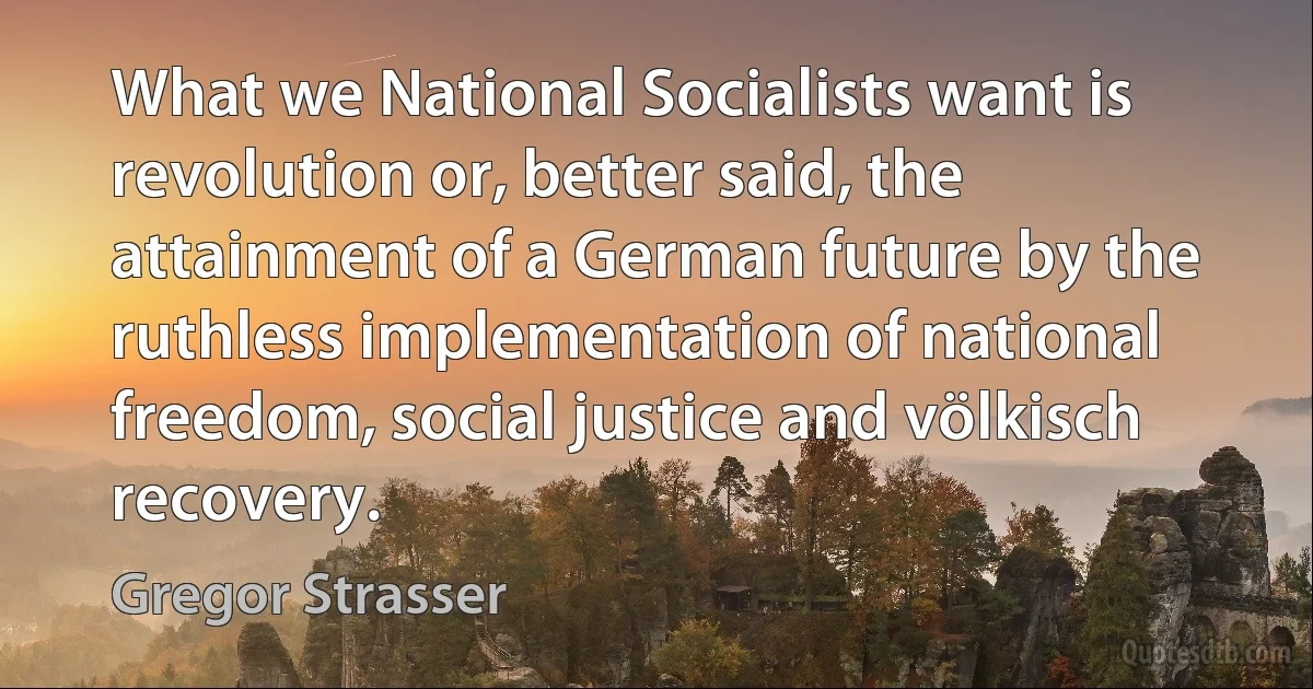 What we National Socialists want is revolution or, better said, the attainment of a German future by the ruthless implementation of national freedom, social justice and völkisch recovery. (Gregor Strasser)