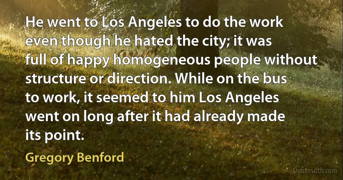 He went to Los Angeles to do the work even though he hated the city; it was full of happy homogeneous people without structure or direction. While on the bus to work, it seemed to him Los Angeles went on long after it had already made its point. (Gregory Benford)