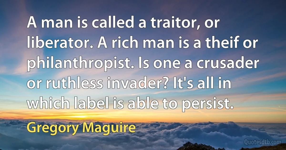 A man is called a traitor, or liberator. A rich man is a theif or philanthropist. Is one a crusader or ruthless invader? It's all in which label is able to persist. (Gregory Maguire)